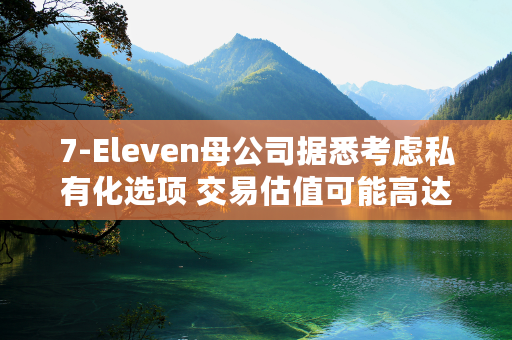 7-Eleven母公司据悉考虑私有化选项 交易估值可能高达580亿美元