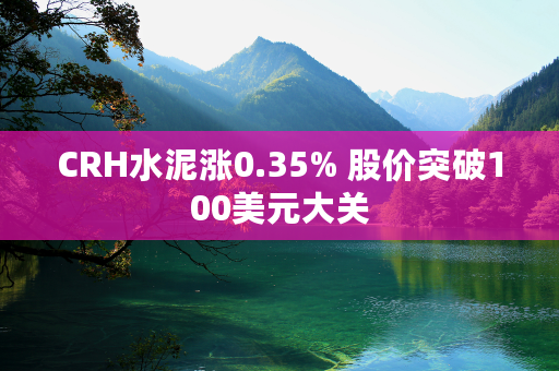 CRH水泥涨0.35% 股价突破100美元大关