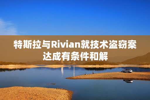 特斯拉与Rivian就技术盗窃案达成有条件和解