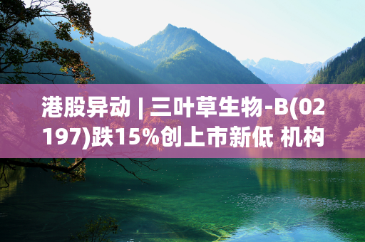 港股异动 | 三叶草生物-B(02197)跌15%创上市新低 机构测算公司或于8月底定期检讨中被剔除港股通