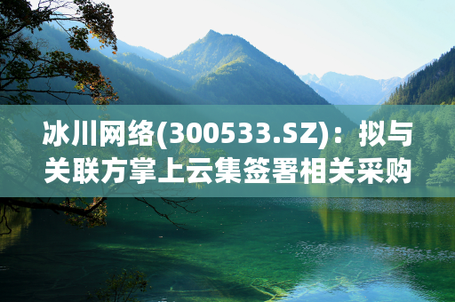 冰川网络(300533.SZ)：拟与关联方掌上云集签署相关采购合同