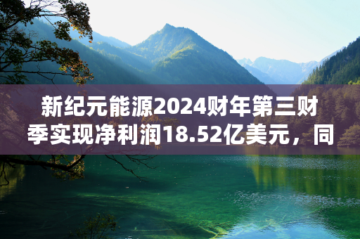 新纪元能源2024财年第三财季实现净利润18.52亿美元，同比增加51.93%