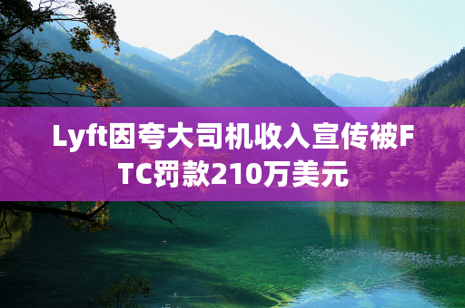 Lyft因夸大司机收入宣传被FTC罚款210万美元