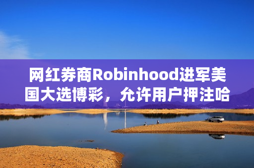 网红券商Robinhood进军美国大选博彩，允许用户押注哈里斯或特朗普的合约