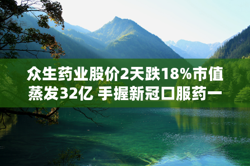 众生药业股价2天跌18%市值蒸发32亿 手握新冠口服药一季度扣非仅增106万