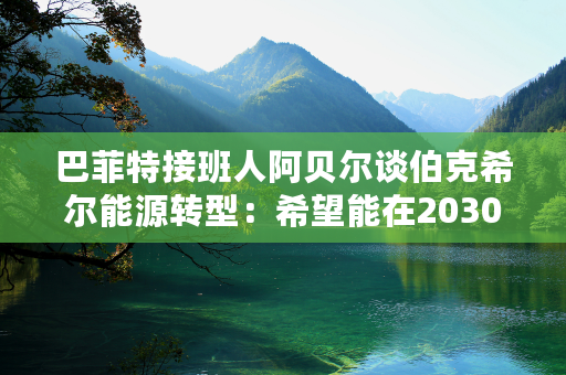 巴菲特接班人阿贝尔谈伯克希尔能源转型：希望能在2030年前减少50%碳排放