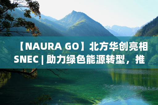 【NAURA GO】北方华创亮相SNEC | 助力绿色能源转型，推动产业健康发展