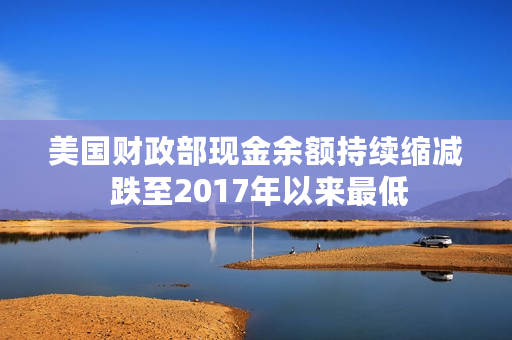 美国财政部现金余额持续缩减 跌至2017年以来最低