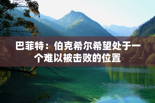 巴菲特：伯克希尔希望处于一个难以被击败的位置