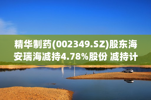 精华制药(002349.SZ)股东海安瑞海减持4.78%股份 减持计划完成