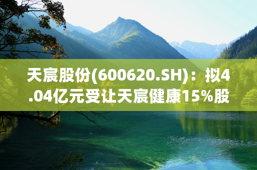 天宸股份(600620.SH)：拟4.04亿元受让天宸健康15%股权