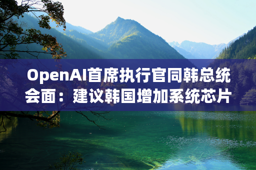 OpenAI首席执行官同韩总统会面：建议韩国增加系统芯片产能，放宽规制营造AI生态系统