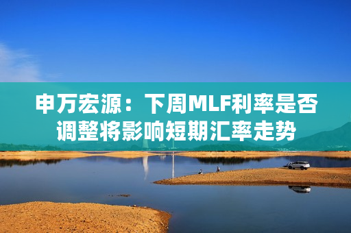 申万宏源：下周MLF利率是否调整将影响短期汇率走势