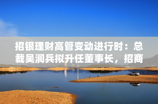 招银理财高管变动进行时：总裁吴涧兵拟升任董事长，招商基金常务副总钟文岳拟接任总裁