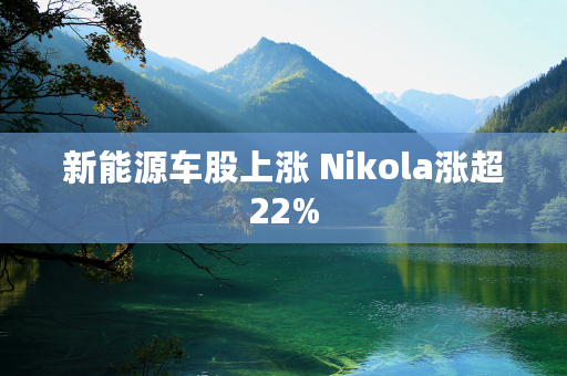 新能源车股上涨 Nikola涨超22%