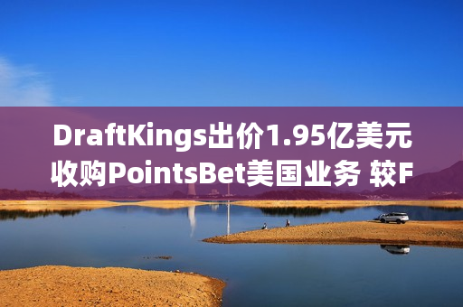 DraftKings出价1.95亿美元收购PointsBet美国业务 较Fanatics报价高30%