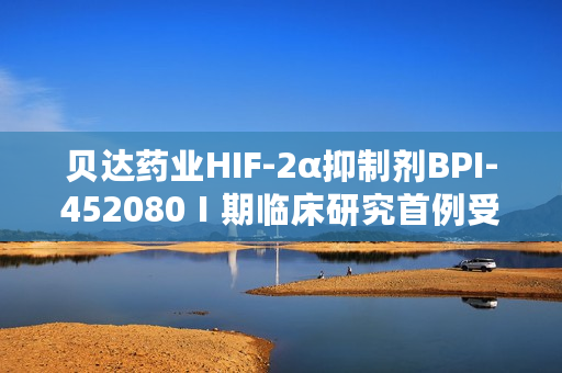 贝达药业HIF-2α抑制剂BPI-452080Ⅰ期临床研究首例受试者入组