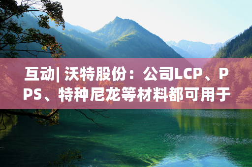 互动| 沃特股份：公司LCP、PPS、特种尼龙等材料都可用于机器人电机电控和连接器等产品