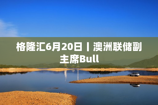 格隆汇6月20日丨澳洲联储副主席Bull