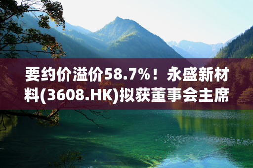 要约价溢价58.7%！永盛新材料(3608.HK)拟获董事会主席李诚私有化，明起复牌