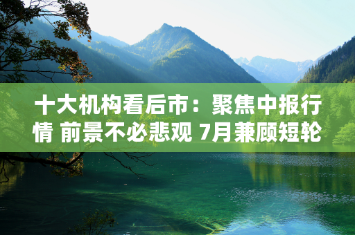 十大机构看后市：聚焦中报行情 前景不必悲观 7月兼顾短轮动与长主线