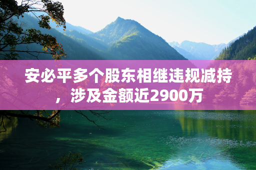 安必平多个股东相继违规减持，涉及金额近2900万