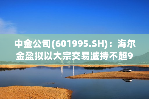 中金公司(601995.SH)：海尔金盈拟以大宗交易减持不超9654.5137万股A股