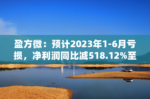 盈方微：预计2023年1-6月亏损，净利润同比减518.12%至657.49%