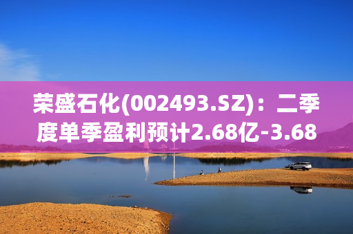 荣盛石化(002493.SZ)：二季度单季盈利预计2.68亿-3.68亿元，环比一季度业绩明显向好