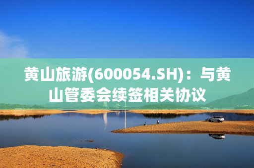 黄山旅游(600054.SH)：与黄山管委会续签相关协议