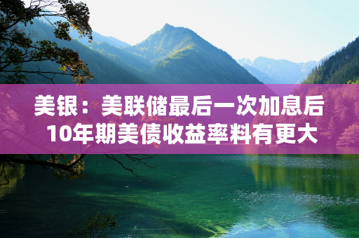 美银：美联储最后一次加息后 10年期美债收益率料有更大下跌空间