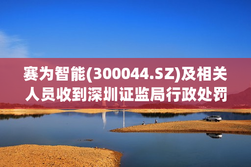 赛为智能(300044.SZ)及相关人员收到深圳证监局行政处罚决定书