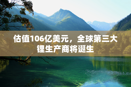 估值106亿美元，全球第三大锂生产商将诞生