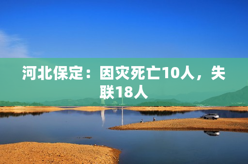 河北保定：因灾死亡10人，失联18人