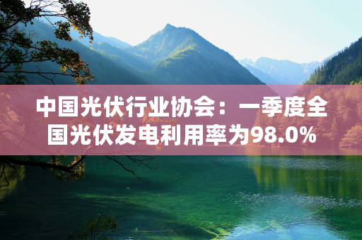 中国光伏行业协会：一季度全国光伏发电利用率为98.0%