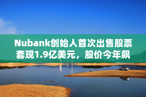 Nubank创始人首次出售股票套现1.9亿美元，股价今年飙升88%