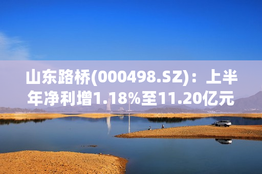 山东路桥(000498.SZ)：上半年净利增1.18%至11.20亿元