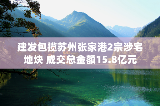 建发包揽苏州张家港2宗涉宅地块 成交总金额15.8亿元