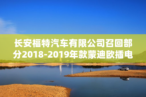 长安福特汽车有限公司召回部分2018-2019年款蒙迪欧插电混动版汽车