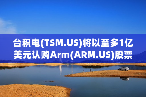 台积电(TSM.US)将以至多1亿美元认购Arm(ARM.US)股票