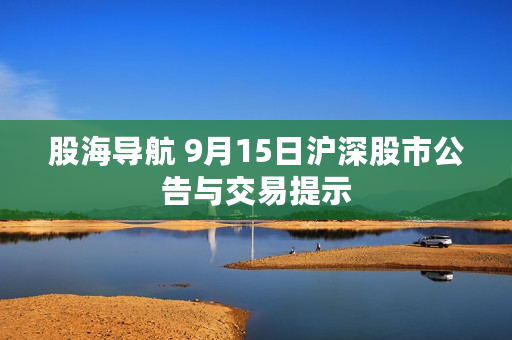 股海导航 9月15日沪深股市公告与交易提示