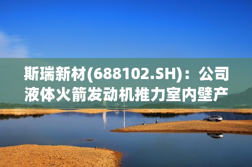 斯瑞新材(688102.SH)：公司液体火箭发动机推力室内壁产品已进入量产阶段