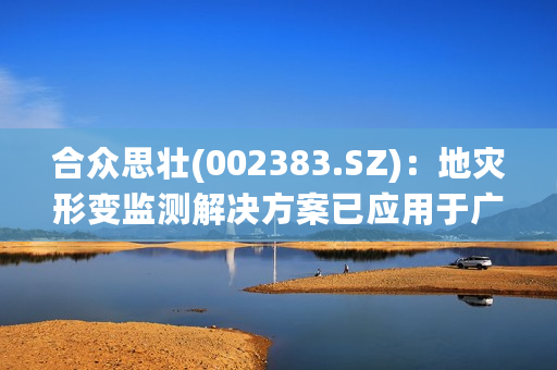 合众思壮(002383.SZ)：地灾形变监测解决方案已应用于广东、广西、湖南、湖北等多地的地质灾害频发地区