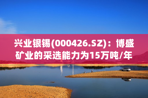 兴业银锡(000426.SZ)：博盛矿业的采选能力为15万吨/年地下开采