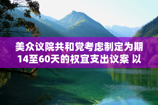 美众议院共和党考虑制定为期14至60天的权宜支出议案 以免政府陷入停摆