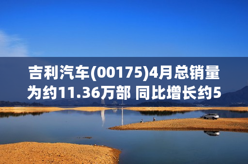 吉利汽车(00175)4月总销量为约11.36万部 同比增长约58% 纯电动(BEVs，含换电)销量增长1.48倍