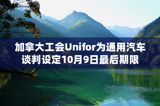 加拿大工会Unifor为通用汽车谈判设定10月9日最后期限