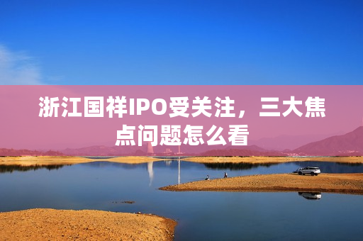 浙江国祥IPO受关注，三大焦点问题怎么看