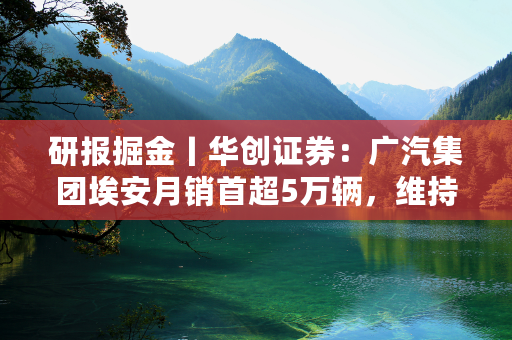 研报掘金丨华创证券：广汽集团埃安月销首超5万辆，维持A/H“强推”评级