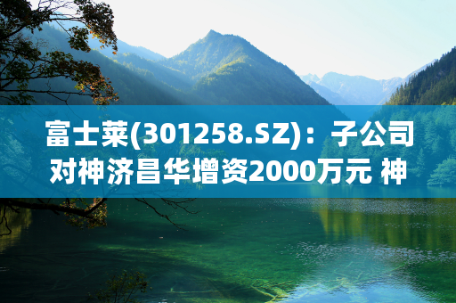 富士莱(301258.SZ)：子公司对神济昌华增资2000万元 神济昌华主要从事的业务为神经系统疾病创新药物研发